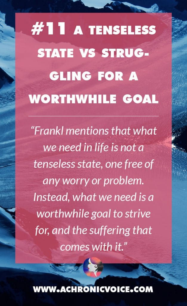 11. A Tenseless State vs Struggling For a Worthwhile Goal - Frankl mentions that what we need in life is not a tenseless state, one free of any worry or problem. Instead, what we need is a worthwhile goal to strive for, and the suffering that comes with it. | A Chronic Voice