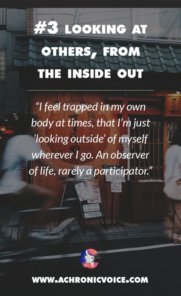 Looking at Others, from the Inside Out - I feel trapped in my own body at times, that I’m just ‘looking outside’ of myself wherever I go. An observer of life, rarely a participator. | A Chronic Voice