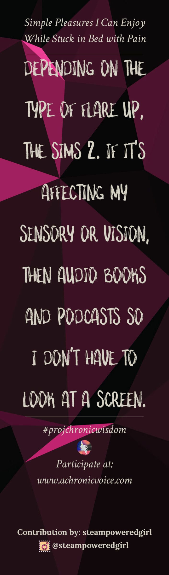 "Depending on the type of flare up, The Sims 2. If it's affecting my sensory or vision, then audio books and podcasts so I don't have to look at a screen." - steampoweredgirl | Share your thoughts at: www.achronicvoice.com
