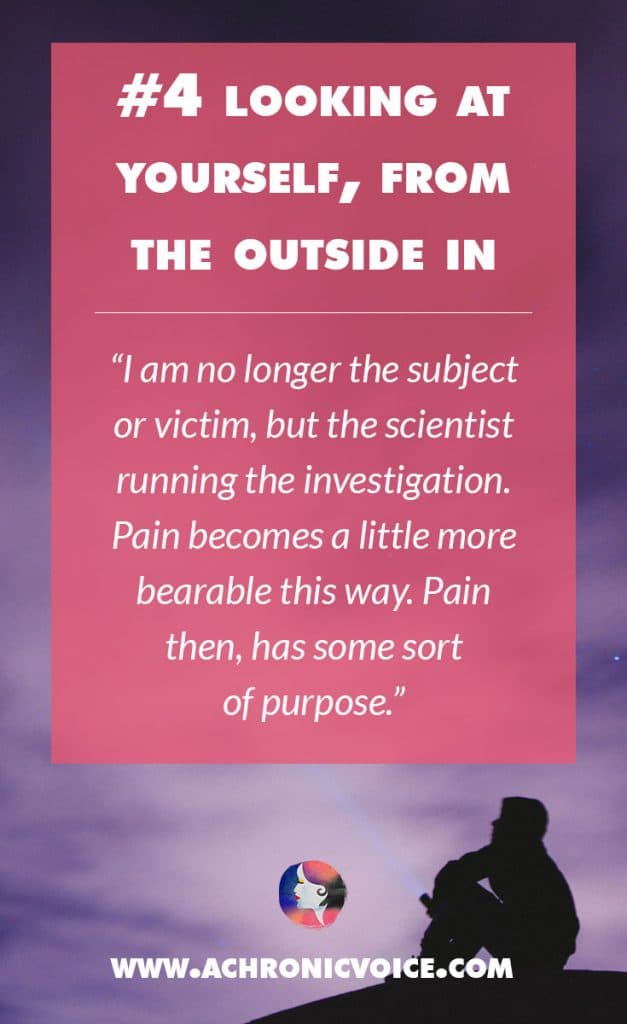 Looking at Yourself, from the Outside In - I am no longer the subject or victim, but the scientist running the investigation. Pain becomes a little more bearable this way. Pain then, has some sort of purpose. | A Chronic Voice