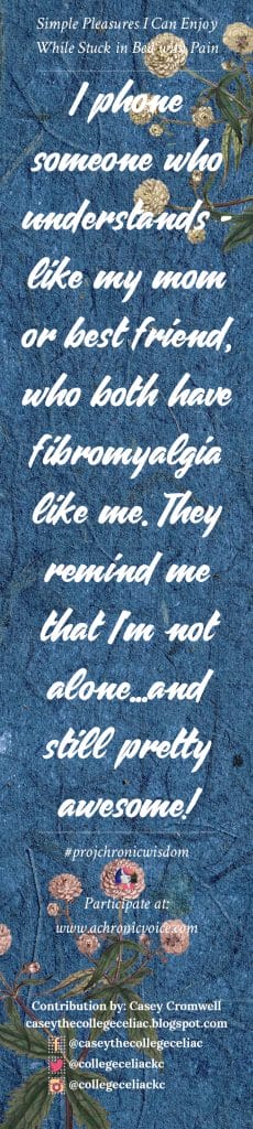 I phone someone who understands - like my mom or best friend, who both have fibromyalgia like me. They remind me that I'm not alone...and still pretty awesome! - Casey Cromwell