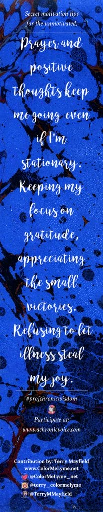 Prayer and positive thoughts keep me going, even if I'm stationary. Keeping my focus on gratitude; appreciating the small victories. Refusing to let illness steal my joy. - Terry Mayfield