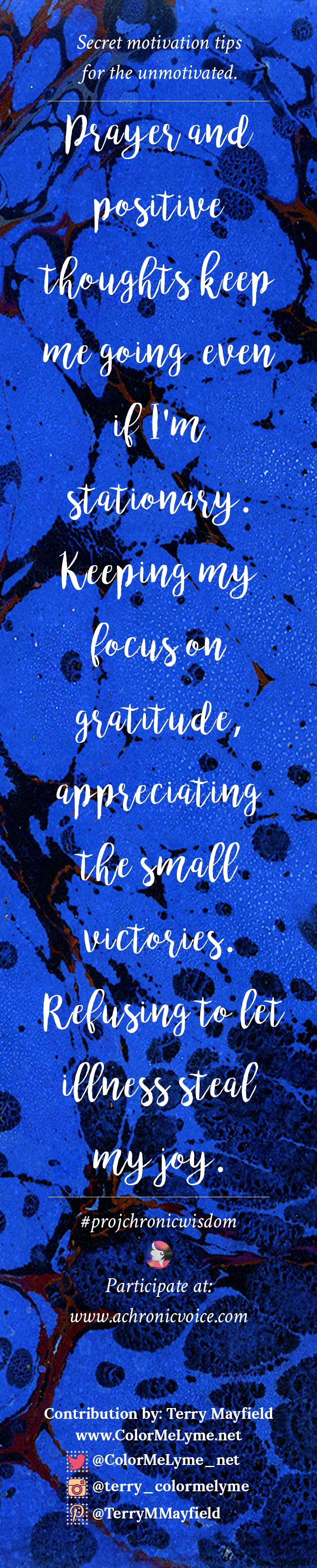"Prayer and positive thoughts keep me going, even if I'm stationary. Keeping my focus on gratitude; appreciating the small victories. Refusing to let illness steal my joy." - Terry Mayfield | Participate here: www.achronicvoice.com