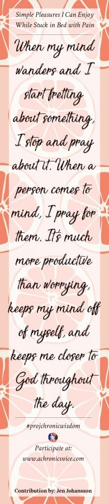 When my mind wanders and I start fretting about something, I stop and pray about it. When a person comes to mind, I pray for them. It's much more productive than worrying, keeps my mind off of myself, and keeps me closer to God throughout the day. - Jen Johansson