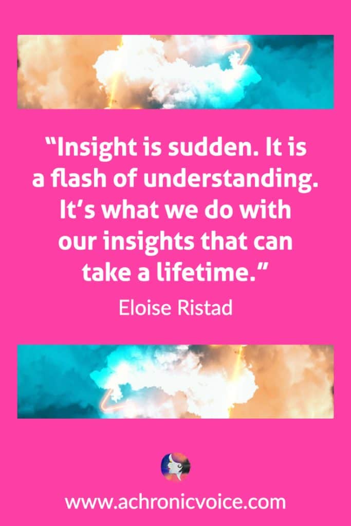 “Insight is sudden. It is a flash of understanding. It’s what we do with our insights that can take a lifetime.” ― Eloise Ristad