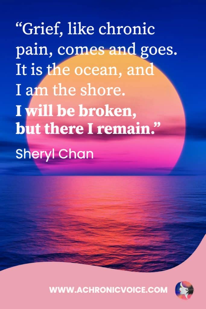 “Grief, like chronic pain, comes and goes. It is the ocean, and I am the shore. I will be broken, but there I remain.” - Sheryl Chan, A Chronic Voice