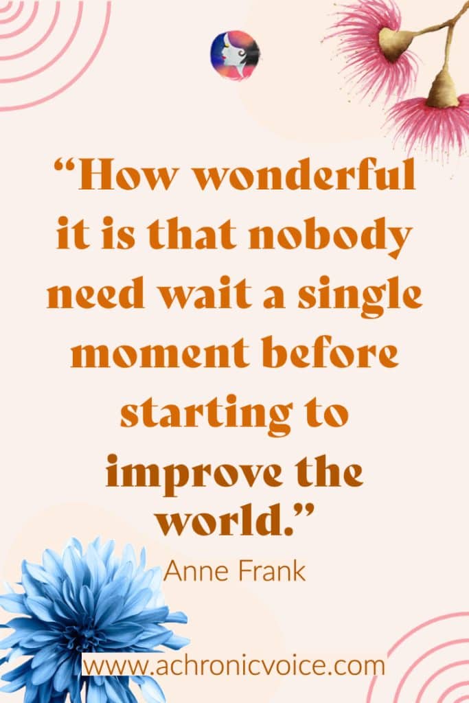 “How wonderful it is that nobody need wait a single moment before starting to improve the world.” - Anne Frank