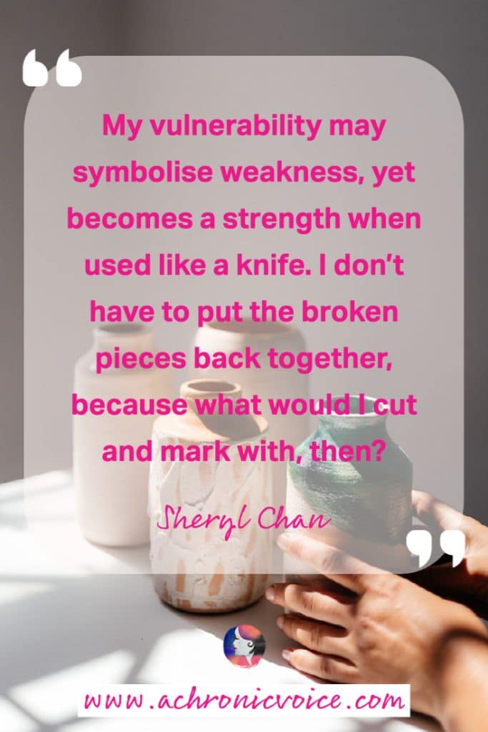 “My vulnerability may symbolise weakness, yet becomes a strength when used like a knife. I don’t have to put the broken pieces back together, because what would I cut and mark with, then?” - Sheryl Chan, A Chronic Voice