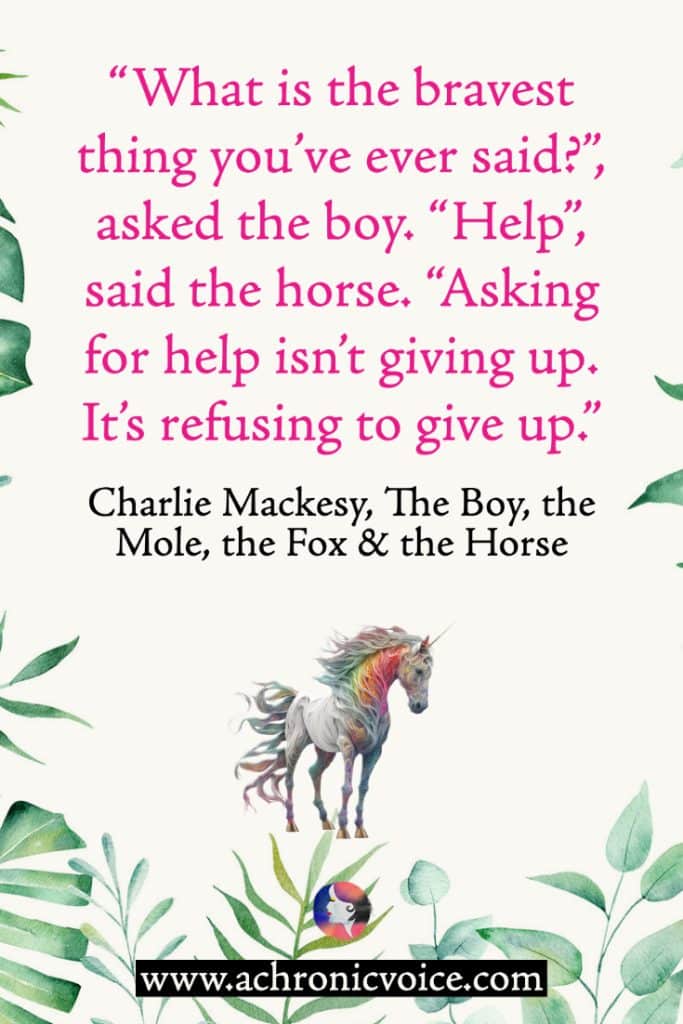 “What is the bravest thing you’ve ever said?”, asked the boy. “Help”, said the horse. “Asking for help isn’t giving up. It’s refusing to give up.” ― Charlie Mackesy, The Boy, the Mole, the Fox and the Horse (Background: Leafy green tropical border. Colourful unicorn horse illustration at the bottom.)