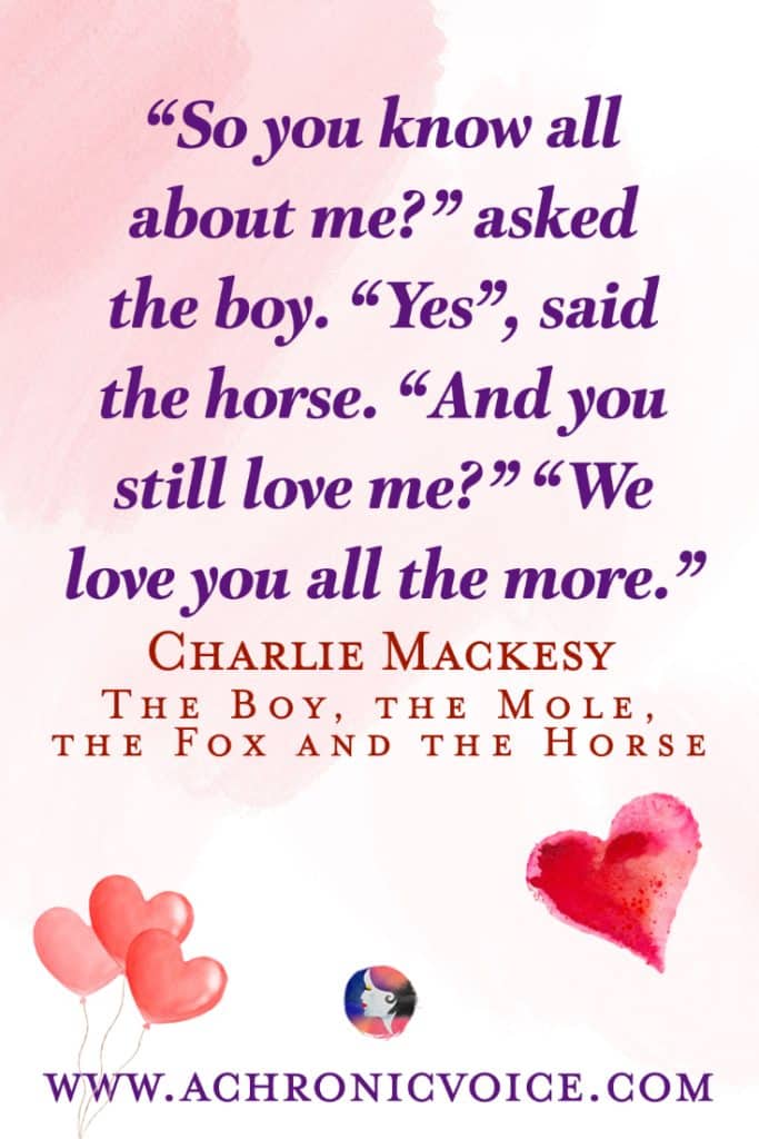 “So you know all about me?”, asked the boy. “Yes”, said the horse. “And you still love me?” “We love you all the more.” ― Charlie Mackesy, The Boy, the Mole, the Fox and the Horse