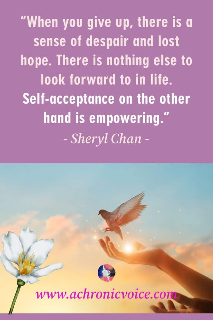 “When you give up, there is a sense of despair and lost hope. There is nothing else to look forward to in life. Self-acceptance on the other hand is empowering.” - Sheryl Chan, A Chronic Voice