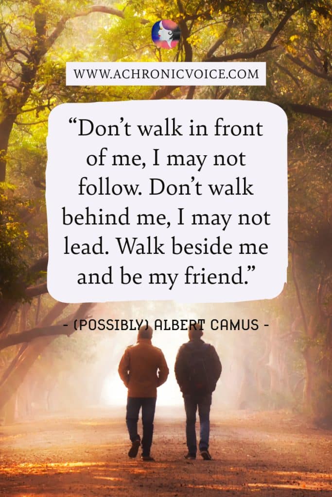 “Don’t walk in front of me, I may not follow. Don’t walk behind me, I may not lead. Walk beside me and be my friend.” Albert Camus