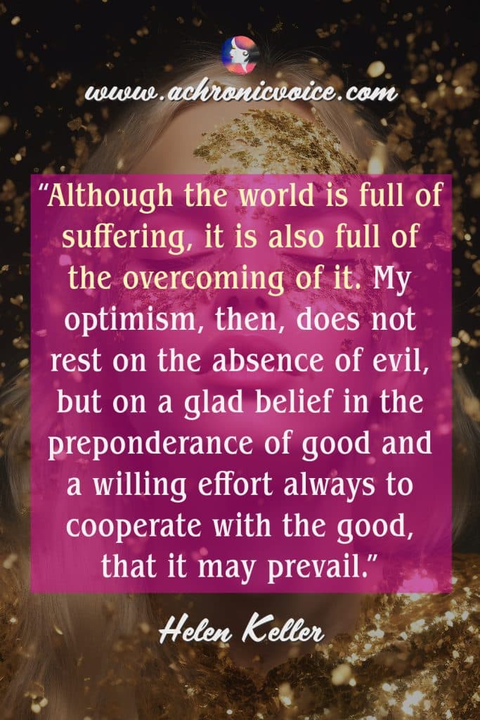 “Although the world is full of suffering, it is also full of the overcoming of it. My optimism, then, does not rest on the absence of evil, but on a glad belief in the preponderance of good and a willing effort always to cooperate with the good, that it may prevail.” ― Helen Keller